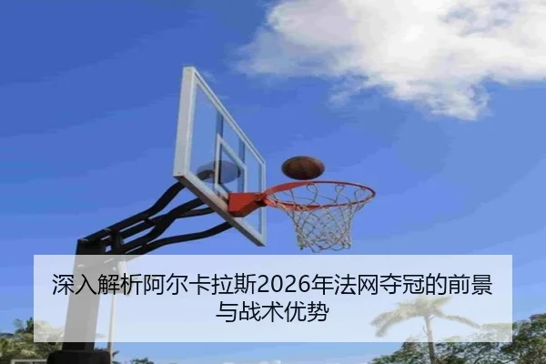 深入解析阿尔卡拉斯2026年法网夺冠的前景与战术优势